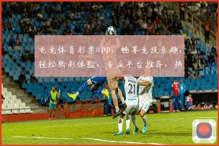电竞体育彩票app，畅享竞技乐趣，轻松购彩体验，专业平台推荐，热门赛事全覆盖。